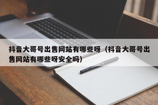 抖音大哥号出售网站有哪些呀（抖音大哥号出售网站有哪些呀安全吗）