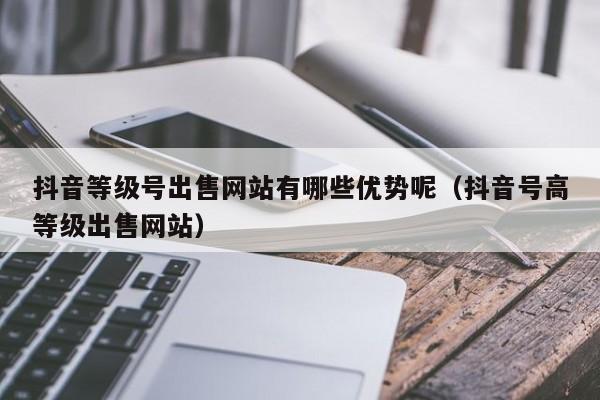 抖音等级号出售网站有哪些优势呢（抖音号高等级出售网站）