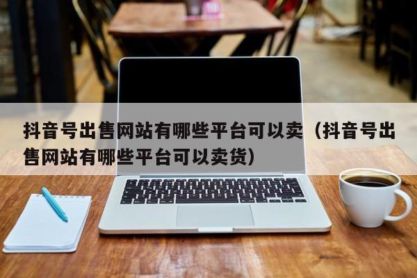 抖音号出售网站有哪些平台可以卖（抖音号出售网站有哪些平台可以卖货）