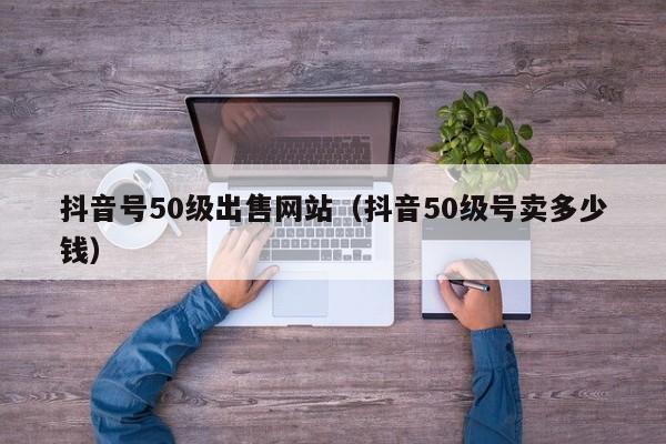 抖音号50级出售网站（抖音50级号卖多少钱）