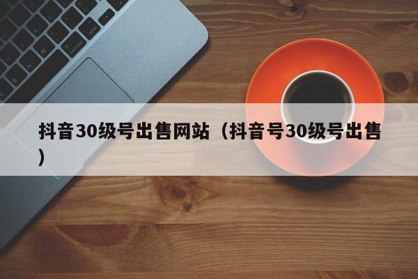 抖音30级号出售网站（抖音号30级号出售）