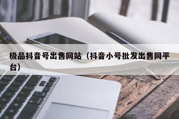 极品抖音号出售网站（抖音小号批发出售网平台）