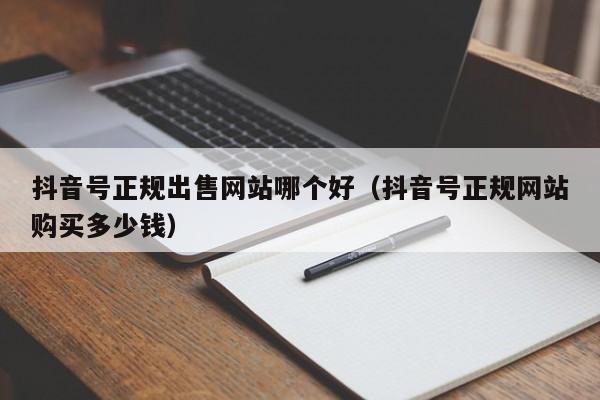 抖音号正规出售网站哪个好（抖音号正规网站购买多少钱）