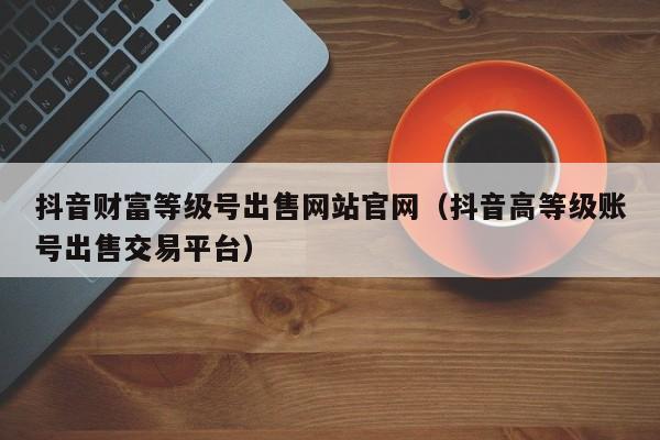 抖音财富等级号出售网站官网（抖音高等级账号出售交易平台）