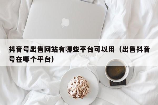 抖音号出售网站有哪些平台可以用（出售抖音号在哪个平台）