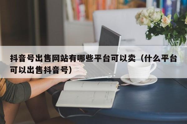 抖音号出售网站有哪些平台可以卖（什么平台可以出售抖音号）