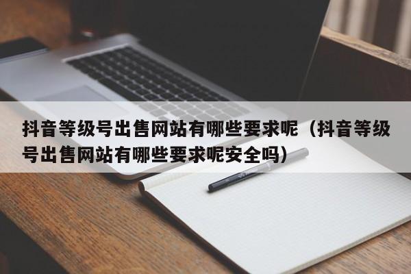 抖音等级号出售网站有哪些要求呢（抖音等级号出售网站有哪些要求呢安全吗）