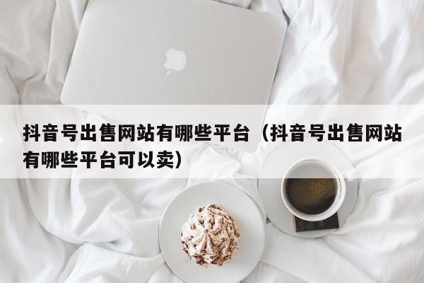 抖音号出售网站有哪些平台（抖音号出售网站有哪些平台可以卖）