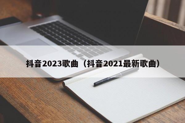 抖音2023歌曲（抖音2021最新歌曲）