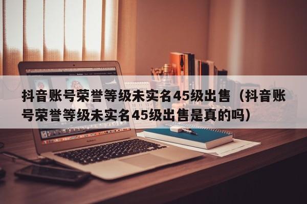 抖音账号荣誉等级未实名45级出售（抖音账号荣誉等级未实名45级出售是真的吗）