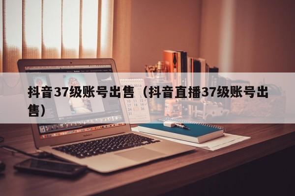 抖音37级账号出售（抖音直播37级账号出售）