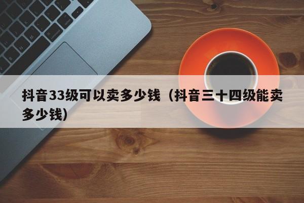 抖音33级可以卖多少钱（抖音三十四级能卖多少钱）