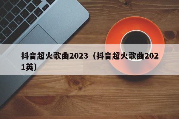 抖音超火歌曲2023（抖音超火歌曲2021英）