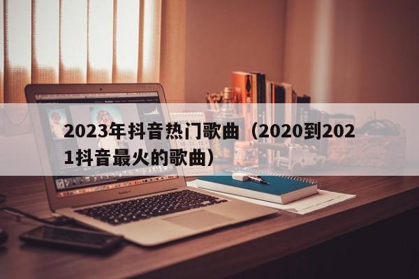 2023年抖音热门歌曲（2020到2021抖音最火的歌曲）