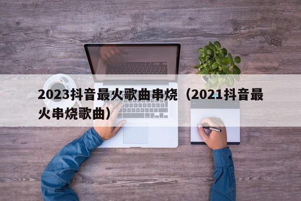 2023抖音最火歌曲串烧（2021抖音最火串烧歌曲）