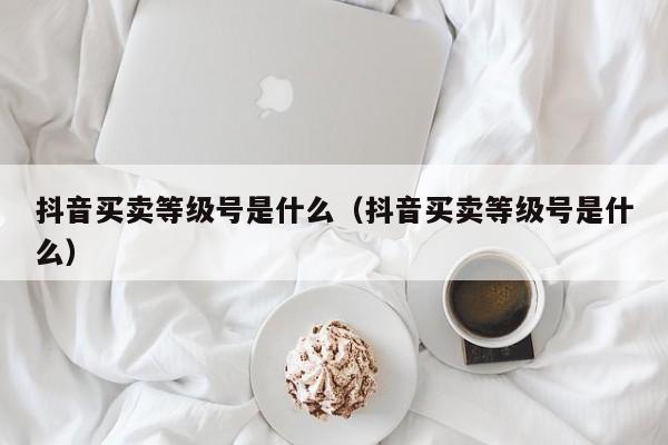 抖音买卖等级号是什么（抖音买卖等级号是什么）