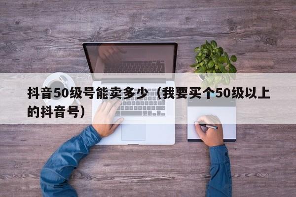 抖音50级号能卖多少（我要买个50级以上的抖音号）