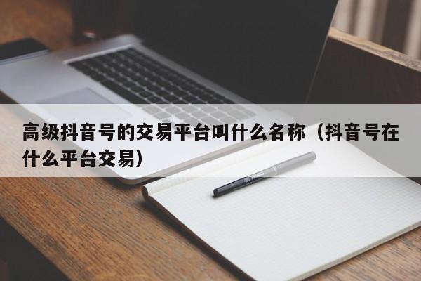 高级抖音号的交易平台叫什么名称（抖音号在什么平台交易）