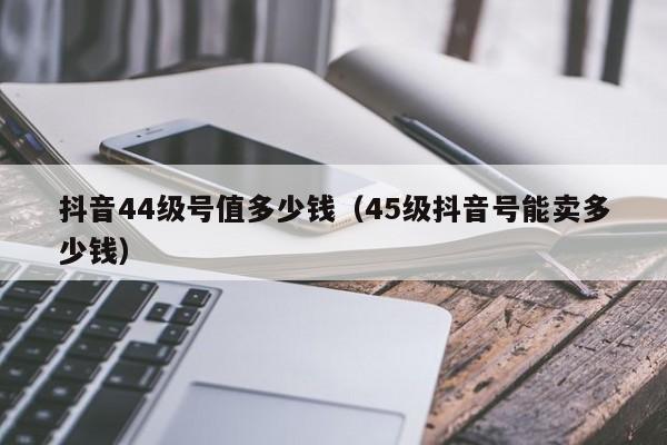 抖音44级号值多少钱（45级抖音号能卖多少钱）