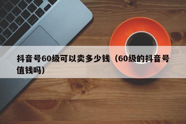 抖音号60级可以卖多少钱（60级的抖音号值钱吗）