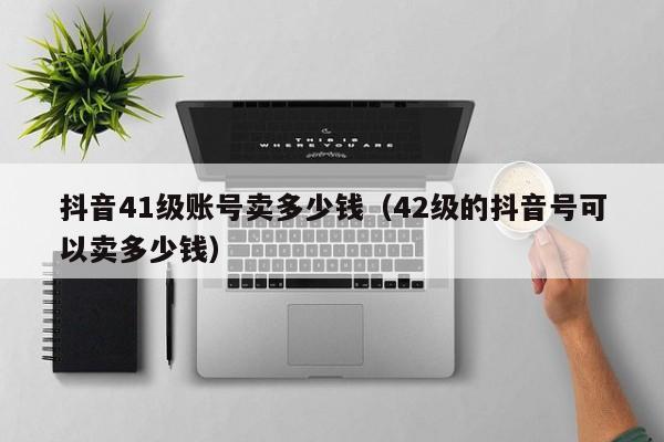 抖音41级账号卖多少钱（42级的抖音号可以卖多少钱）