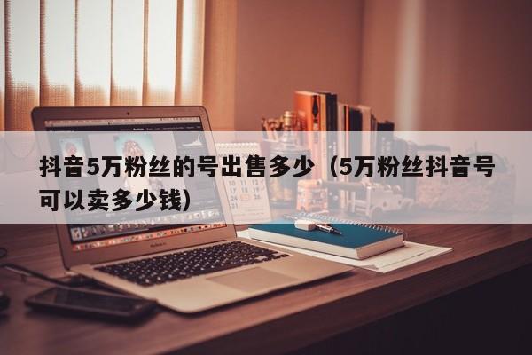 抖音5万粉丝的号出售多少（5万粉丝抖音号可以卖多少钱）