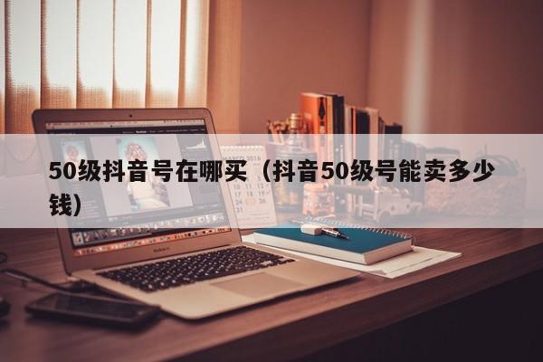 50级抖音号在哪买（抖音50级号能卖多少钱）