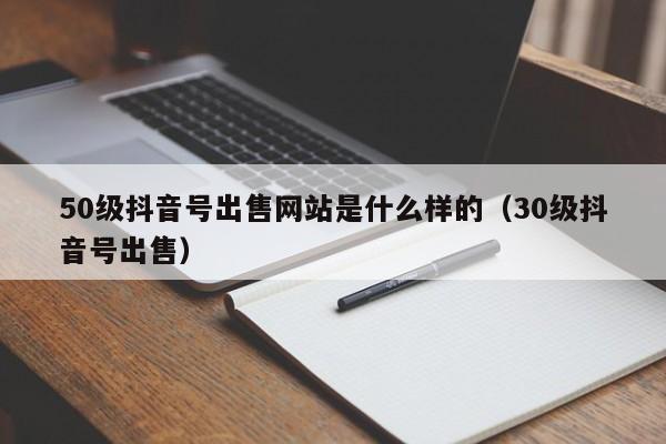 50级抖音号出售网站是什么样的（30级抖音号出售）