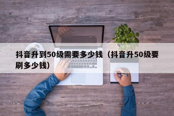 抖音升到50级需要多少钱（抖音升50级要刷多少钱）