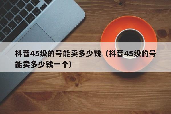 抖音45级的号能卖多少钱（抖音45级的号能卖多少钱一个）