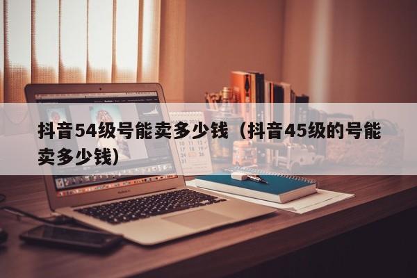 抖音54级号能卖多少钱（抖音45级的号能卖多少钱）