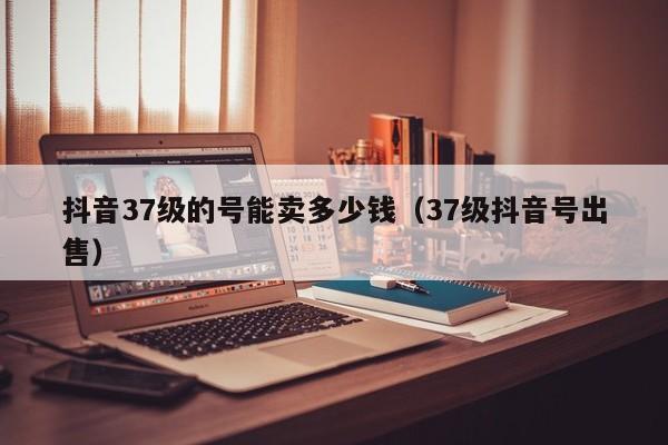 抖音37级的号能卖多少钱（37级抖音号出售）