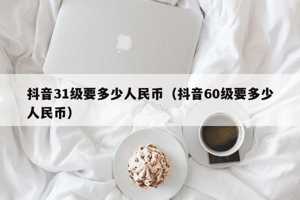 抖音31级要多少人民币（抖音60级要多少人民币）