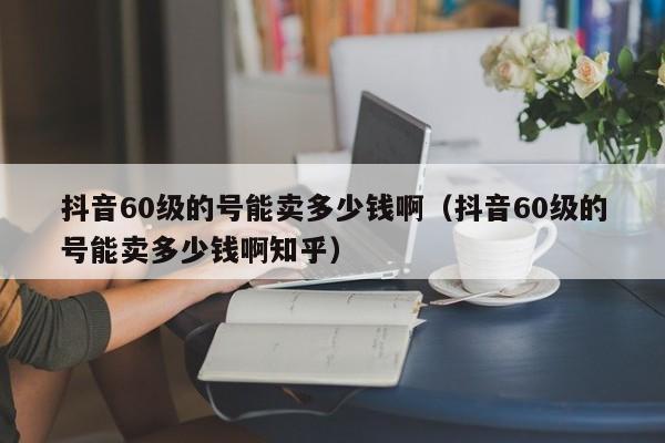 抖音60级的号能卖多少钱啊（抖音60级的号能卖多少钱啊知乎）