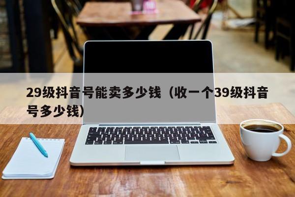 29级抖音号能卖多少钱（收一个39级抖音号多少钱）