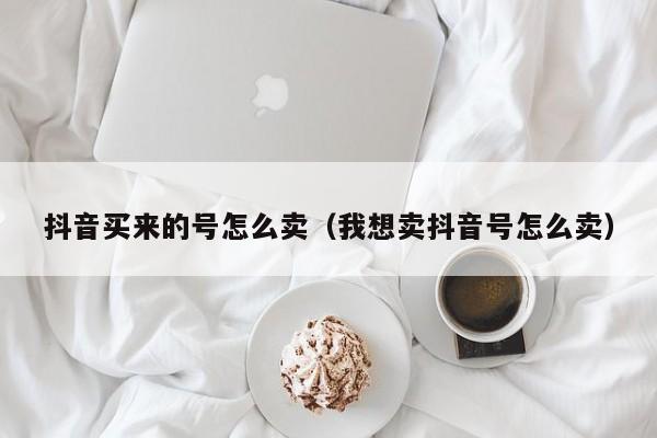 抖音买来的号怎么卖（我想卖抖音号怎么卖）