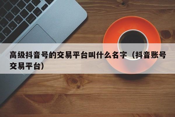 高级抖音号的交易平台叫什么名字（抖音账号交易平台）