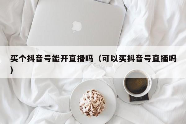 买个抖音号能开直播吗（可以买抖音号直播吗）