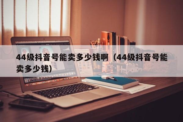 44级抖音号能卖多少钱啊（44级抖音号能卖多少钱）