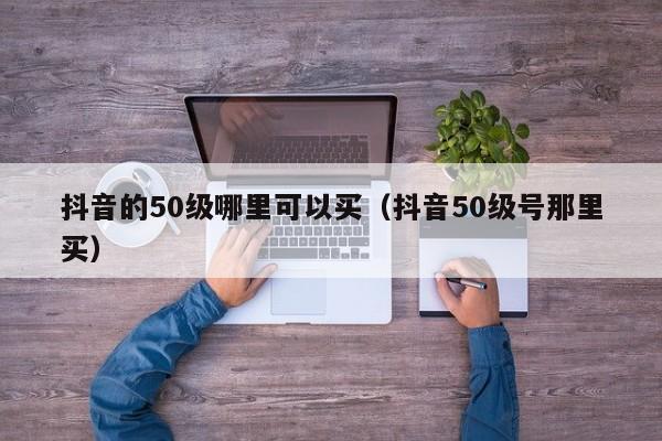 抖音的50级哪里可以买（抖音50级号那里买）