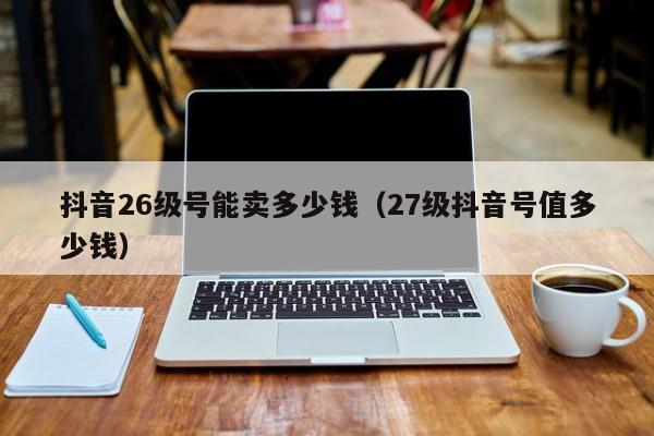 抖音26级号能卖多少钱（27级抖音号值多少钱）