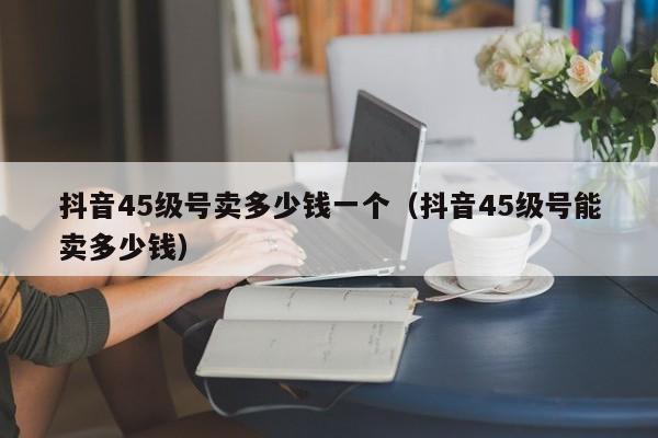 抖音45级号卖多少钱一个（抖音45级号能卖多少钱）