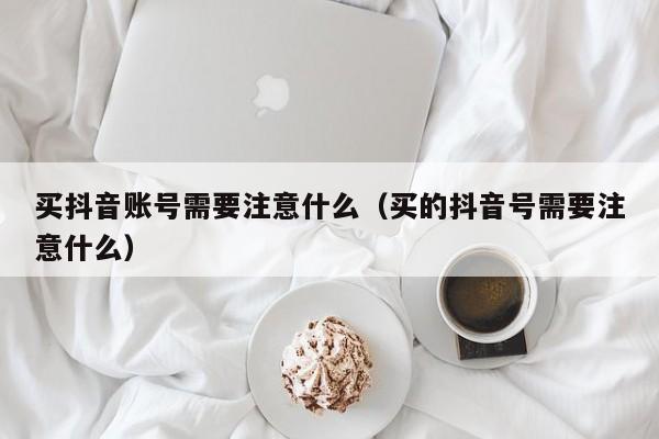 买抖音账号需要注意什么（买的抖音号需要注意什么）