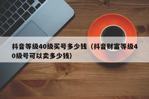 抖音等级40级买号多少钱（抖音财富等级40级号可以卖多少钱）