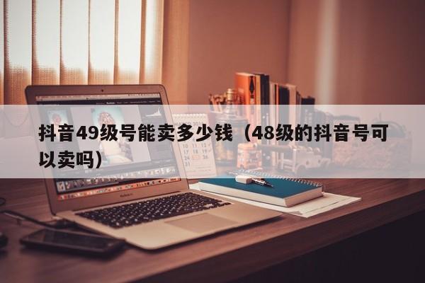 抖音49级号能卖多少钱（48级的抖音号可以卖吗）