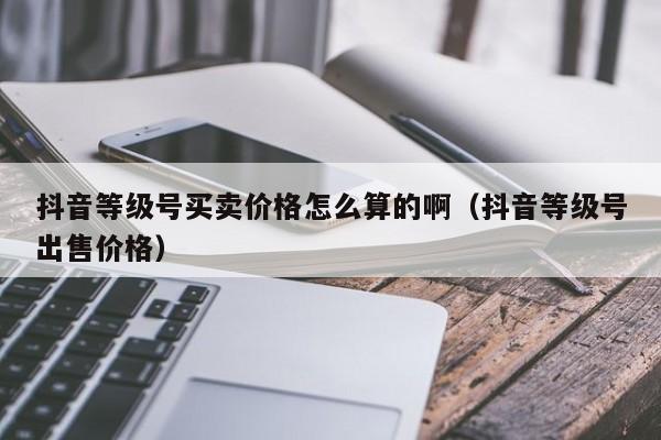 抖音等级号买卖价格怎么算的啊（抖音等级号出售价格）