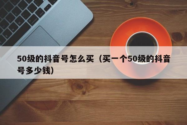 50级的抖音号怎么买（买一个50级的抖音号多少钱）