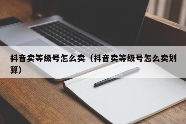 抖音卖等级号怎么卖（抖音卖等级号怎么卖划算）