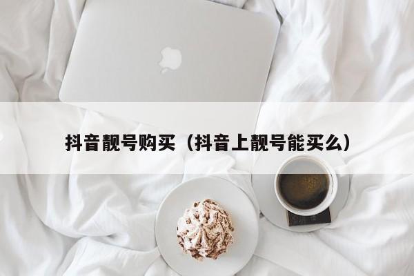 抖音靓号购买（抖音上靓号能买么）