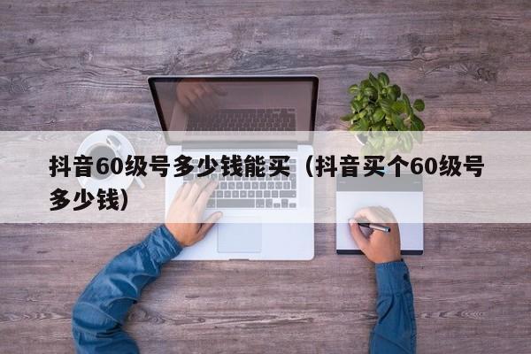 抖音60级号多少钱能买（抖音买个60级号多少钱）